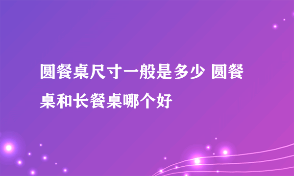 圆餐桌尺寸一般是多少 圆餐桌和长餐桌哪个好