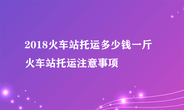 2018火车站托运多少钱一斤 火车站托运注意事项