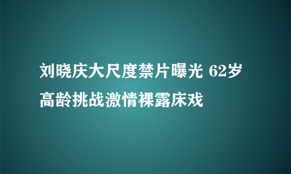 刘晓庆大尺度禁片曝光 62岁高龄挑战激情裸露床戏