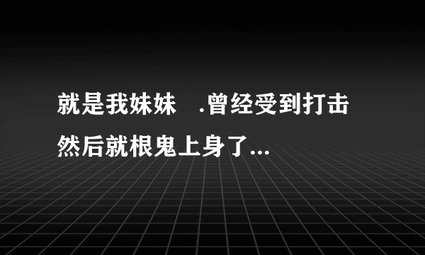 就是我妹妹   .曾经受到打击  然后就根鬼上身了一样  .