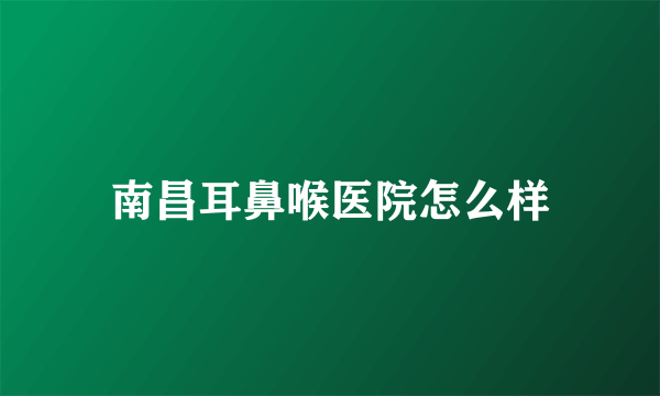 南昌耳鼻喉医院怎么样