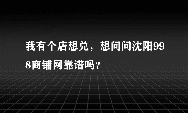 我有个店想兑，想问问沈阳998商铺网靠谱吗？