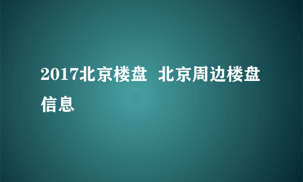 2017北京楼盘  北京周边楼盘信息
