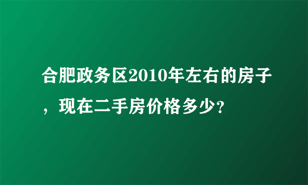 合肥政务区2010年左右的房子，现在二手房价格多少？