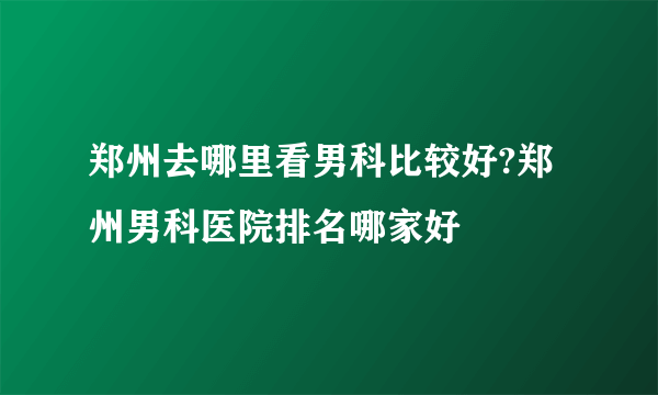 郑州去哪里看男科比较好?郑州男科医院排名哪家好