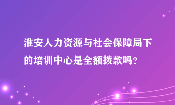 淮安人力资源与社会保障局下的培训中心是全额拨款吗？