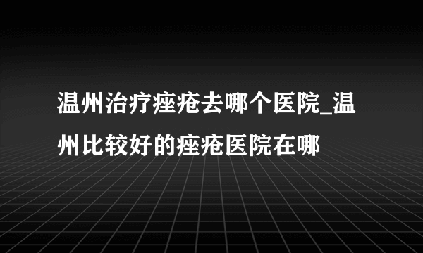 温州治疗痤疮去哪个医院_温州比较好的痤疮医院在哪