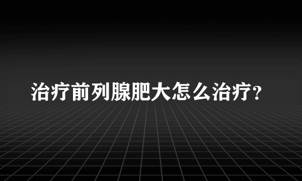 治疗前列腺肥大怎么治疗？