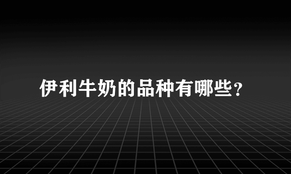 伊利牛奶的品种有哪些？