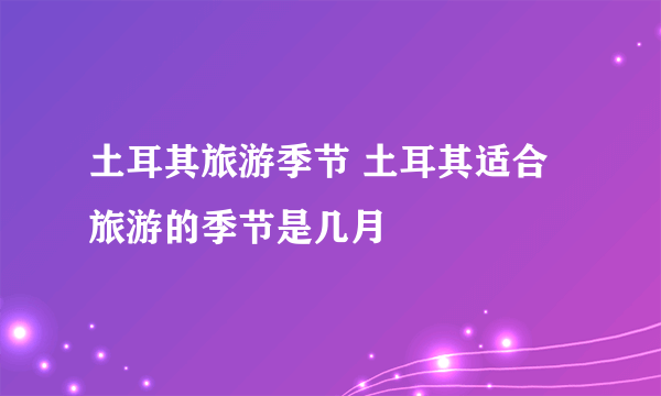 土耳其旅游季节 土耳其适合旅游的季节是几月