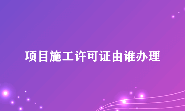 项目施工许可证由谁办理