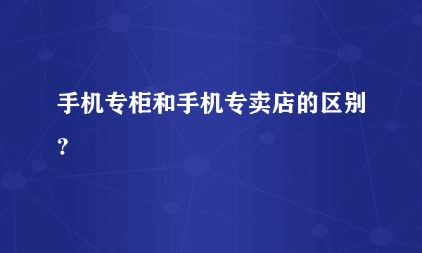 手机专柜和手机专卖店的区别？
