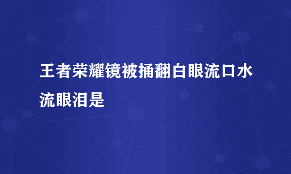 王者荣耀镜被捅翻白眼流口水流眼泪是
