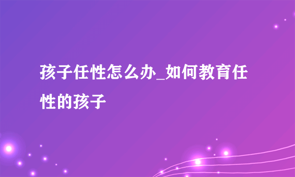 孩子任性怎么办_如何教育任性的孩子