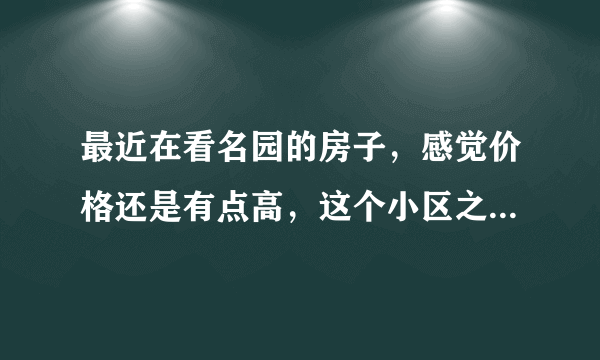 最近在看名园的房子，感觉价格还是有点高，这个小区之前价格如何？大概多少钱？
