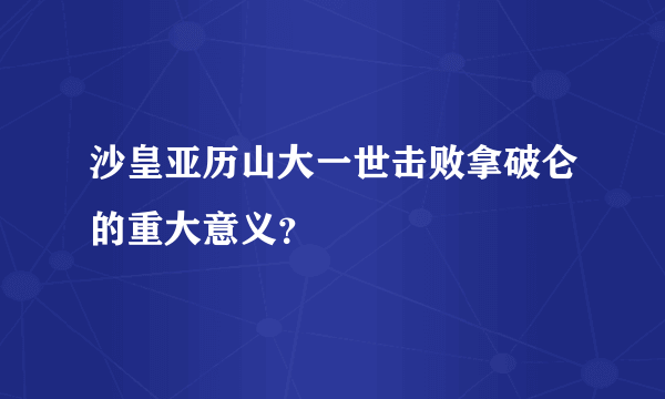 沙皇亚历山大一世击败拿破仑的重大意义？