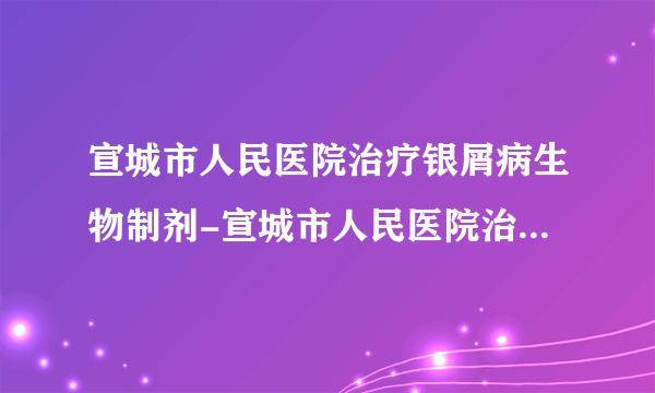 宣城市人民医院治疗银屑病生物制剂-宣城市人民医院治疗银屑病