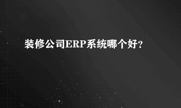 装修公司ERP系统哪个好？