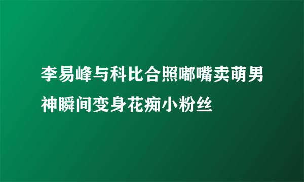李易峰与科比合照嘟嘴卖萌男神瞬间变身花痴小粉丝
