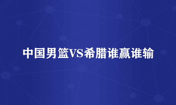 中国男篮VS希腊谁赢谁输