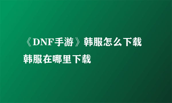 《DNF手游》韩服怎么下载 韩服在哪里下载