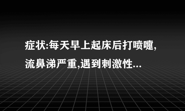 症状:每天早上起床后打喷嚏,流鼻涕严重,遇到刺激性化学药品味,厨房油烟味等也打喷嚏,流鼻涕严重.诱因..