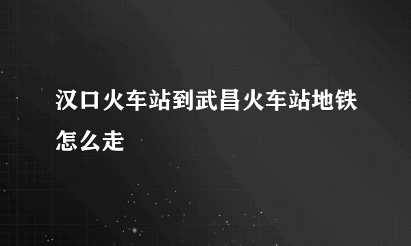 汉口火车站到武昌火车站地铁怎么走