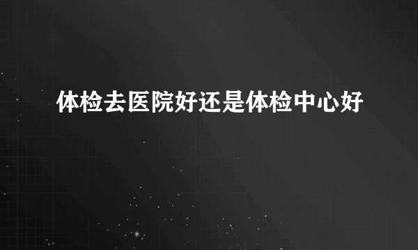 体检去医院好还是体检中心好
