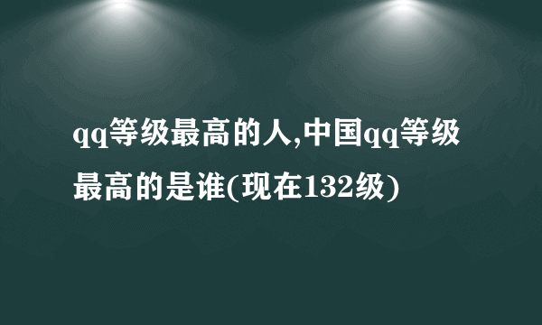 qq等级最高的人,中国qq等级最高的是谁(现在132级)