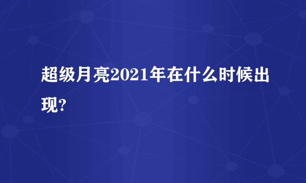 超级月亮2021年在什么时候出现?
