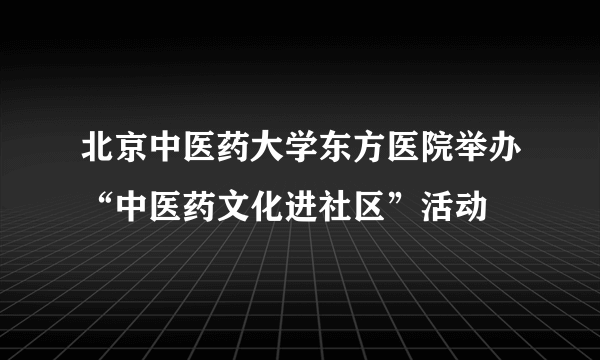 北京中医药大学东方医院举办“中医药文化进社区”活动