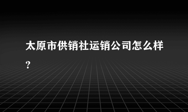 太原市供销社运销公司怎么样？