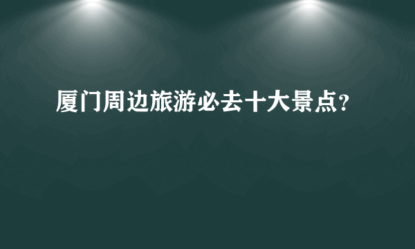 厦门周边旅游必去十大景点？