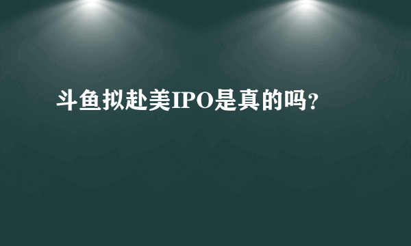 斗鱼拟赴美IPO是真的吗？