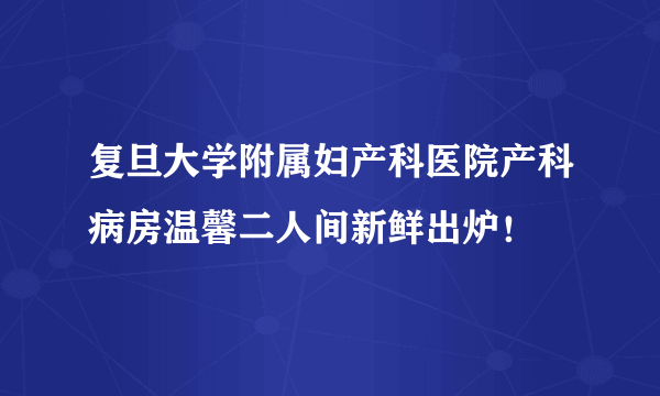 复旦大学附属妇产科医院产科病房温馨二人间新鲜出炉！