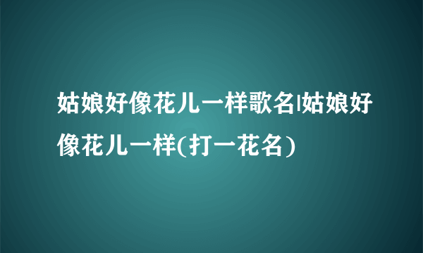 姑娘好像花儿一样歌名|姑娘好像花儿一样(打一花名)