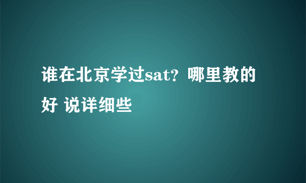 谁在北京学过sat？哪里教的好 说详细些