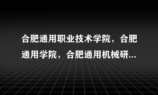 合肥通用职业技术学院，合肥通用学院，合肥通用机械研究院…一个学院为啥这么多名字？还有中国机械工业集团