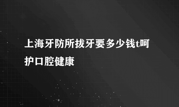 上海牙防所拔牙要多少钱t呵护口腔健康