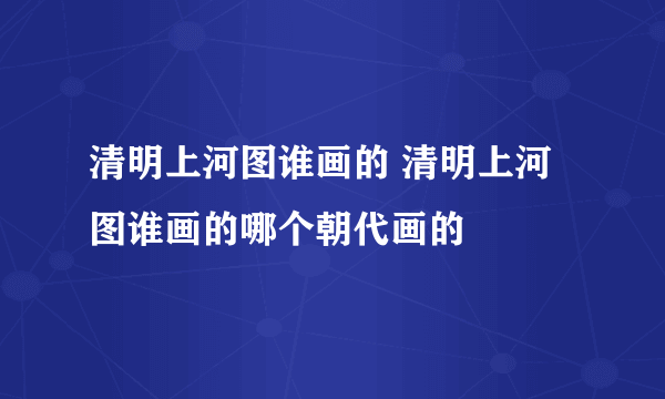 清明上河图谁画的 清明上河图谁画的哪个朝代画的