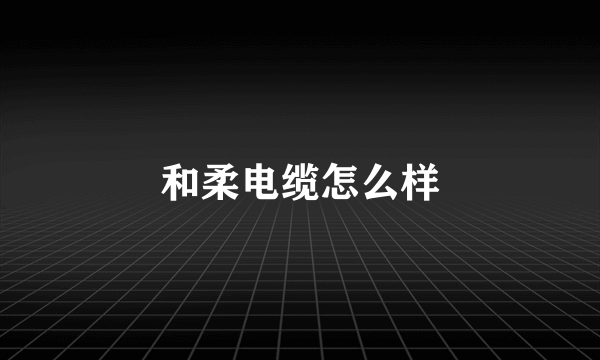 和柔电缆怎么样