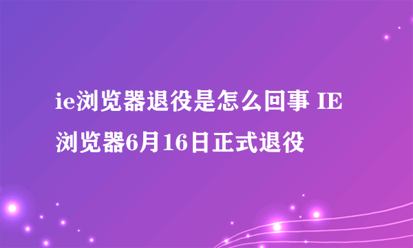 ie浏览器退役是怎么回事 IE浏览器6月16日正式退役
