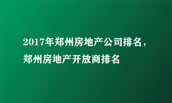 2017年郑州房地产公司排名，郑州房地产开放商排名