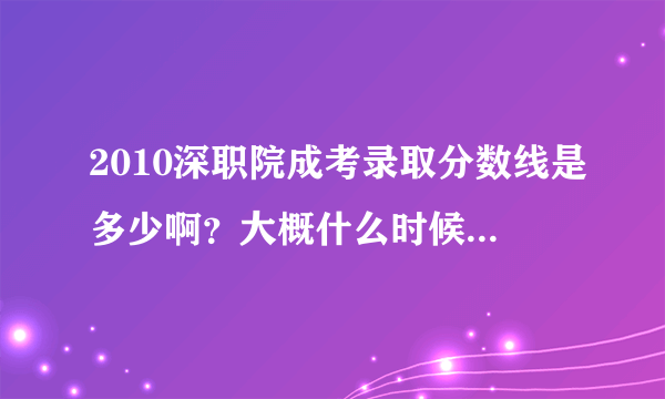 2010深职院成考录取分数线是多少啊？大概什么时候能出来？09年深职院录取分数是多少？感谢