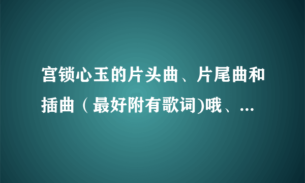 宫锁心玉的片头曲、片尾曲和插曲（最好附有歌词)哦、、、谢了、、、