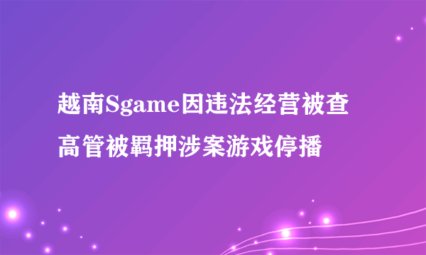 越南Sgame因违法经营被查 高管被羁押涉案游戏停播