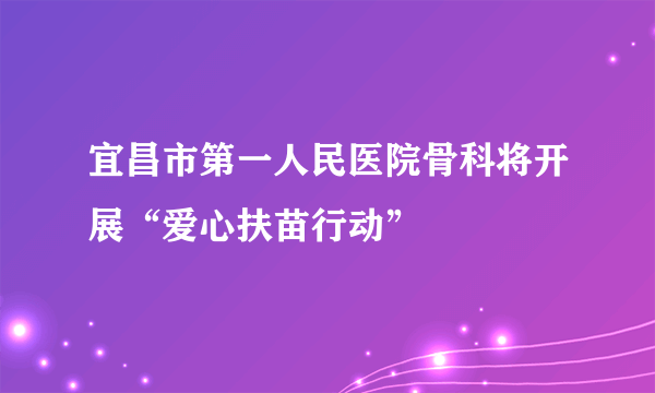 宜昌市第一人民医院骨科将开展“爱心扶苗行动”