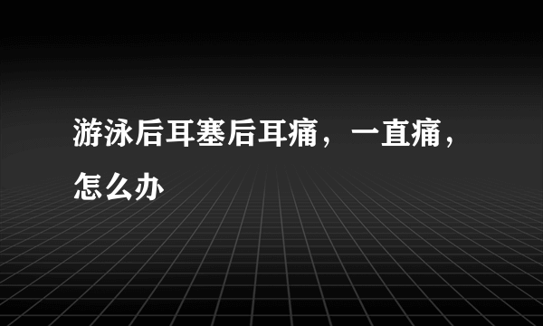 游泳后耳塞后耳痛，一直痛，怎么办