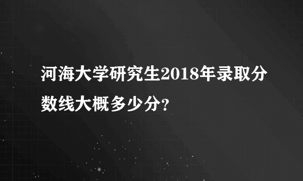 河海大学研究生2018年录取分数线大概多少分？