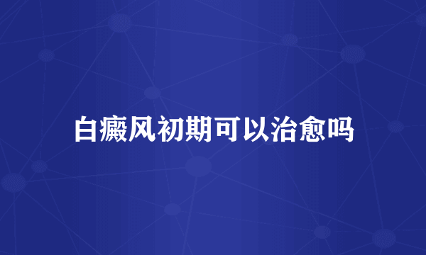 白癜风初期可以治愈吗